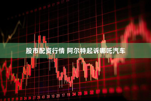 股市配资行情 阿尔特起诉哪吒汽车