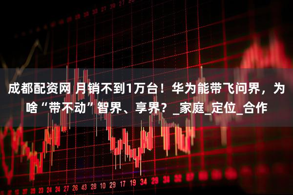 成都配资网 月销不到1万台！华为能带飞问界，为啥“带不动”智界、享界？_家庭_定位_合作