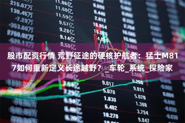 股市配资行情 荒野征途的硬核护航者：猛士M817如何重新定义长途越野？_车轮_系统_探险家