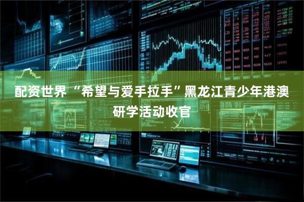 配资世界 “希望与爱手拉手”黑龙江青少年港澳研学活动收官