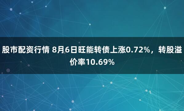 股市配资行情 8月6日旺能转债上涨0.72%，转股溢价率10.69%