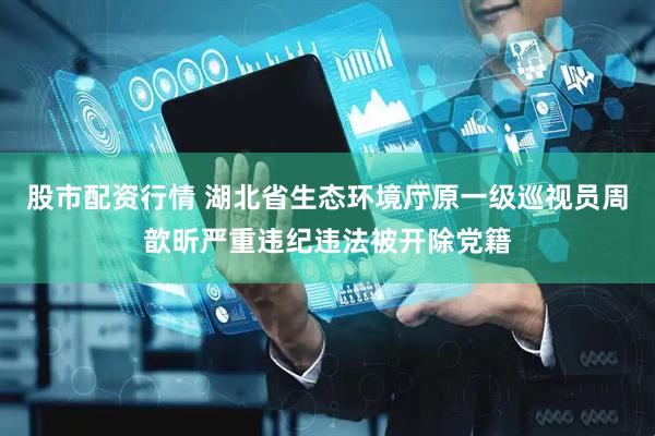 股市配资行情 湖北省生态环境厅原一级巡视员周歆昕严重违纪违法被开除党籍
