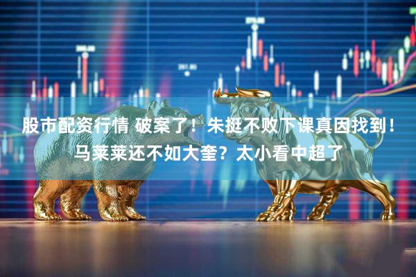 股市配资行情 破案了！朱挺不败下课真因找到！马莱莱还不如大奎？太小看中超了