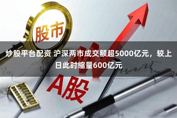 炒股平台配资 沪深两市成交额超5000亿元，较上日此时缩量600亿元