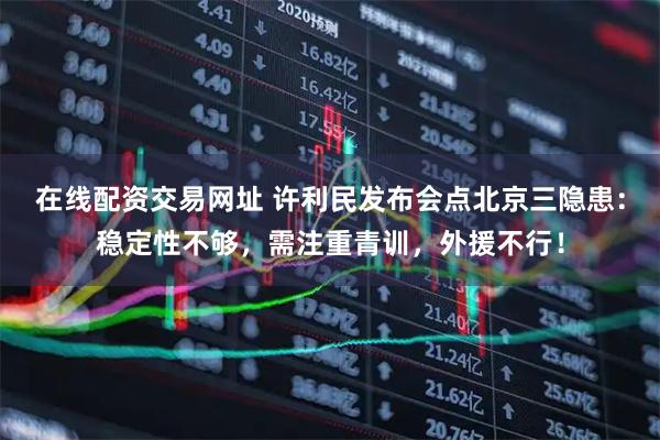 在线配资交易网址 许利民发布会点北京三隐患：稳定性不够，需注重青训，外援不行！