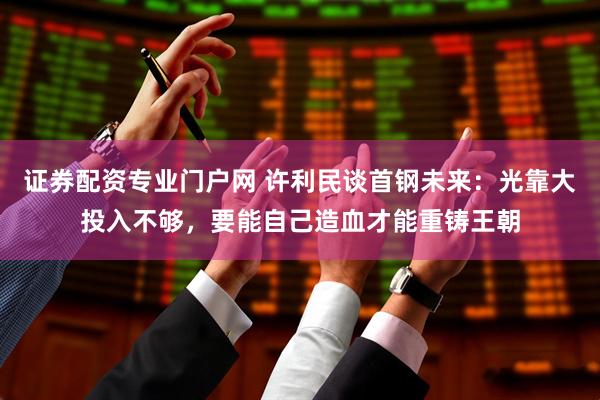 证券配资专业门户网 许利民谈首钢未来：光靠大投入不够，要能自己造血才能重铸王朝