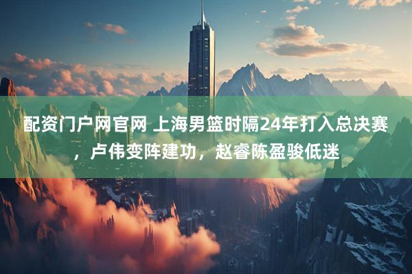 配资门户网官网 上海男篮时隔24年打入总决赛，卢伟变阵建功，赵睿陈盈骏低迷
