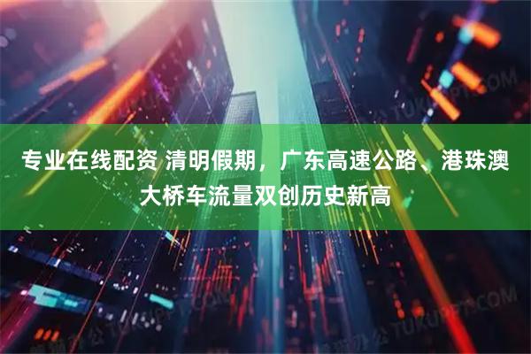 专业在线配资 清明假期，广东高速公路、港珠澳大桥车流量双创历史新高