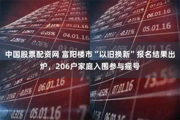 中国股票配资网 富阳楼市“以旧换新”报名结果出炉，206户家庭入围参与摇号
