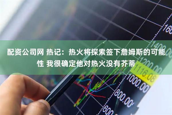 配资公司网 热记：热火将探索签下詹姆斯的可能性 我很确定他对热火没有芥蒂