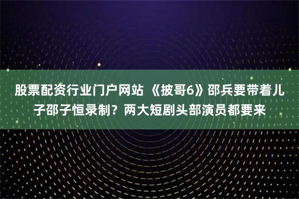 股票配资行业门户网站 《披哥6》邵兵要带着儿子邵子恒录制？两大短剧头部演员都要来