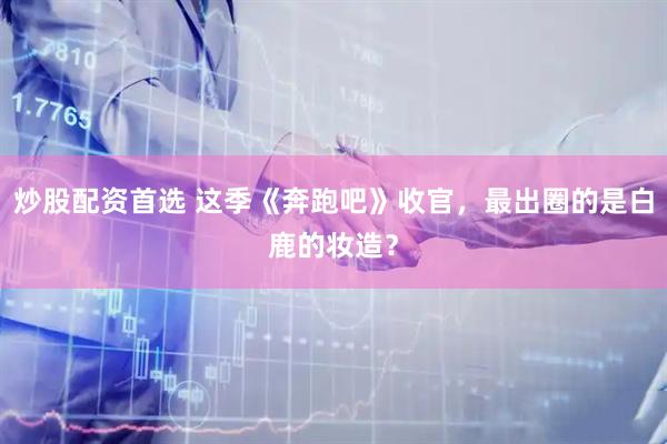 炒股配资首选 这季《奔跑吧》收官，最出圈的是白鹿的妆造？