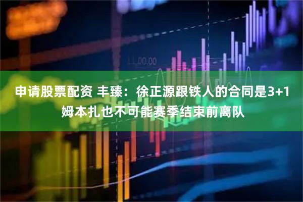 申请股票配资 丰臻:徐正源跟铁人的合同是3+1 姆本扎也不可能赛季结束前离队
