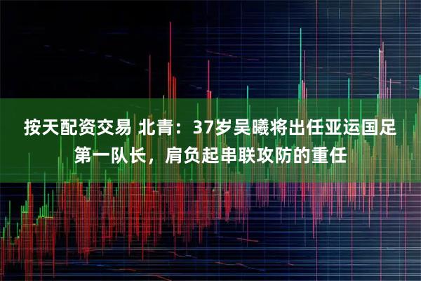 按天配资交易 北青：37岁吴曦将出任亚运国足第一队长，肩负起串联攻防的重任