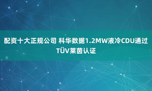 配资十大正规公司 科华数据1.2MW液冷CDU通过TÜV莱茵认证
