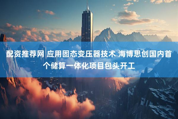 配资推荐网 应用固态变压器技术 海博思创国内首个储算一体化项目包头开工