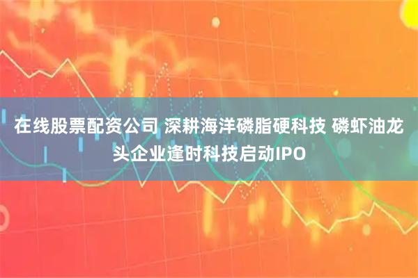 在线股票配资公司 深耕海洋磷脂硬科技 磷虾油龙头企业逢时科技启动IPO